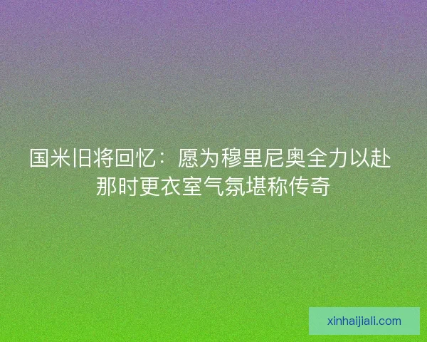 國米舊將回憶：愿為穆里尼奧全力以赴 那時更衣室氣氛堪稱傳奇