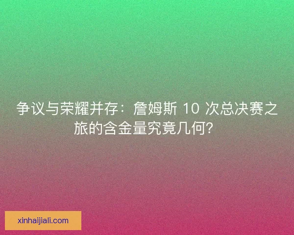 爭議與榮耀并存：詹姆斯 10 次總決賽之旅的含金量究竟幾何？