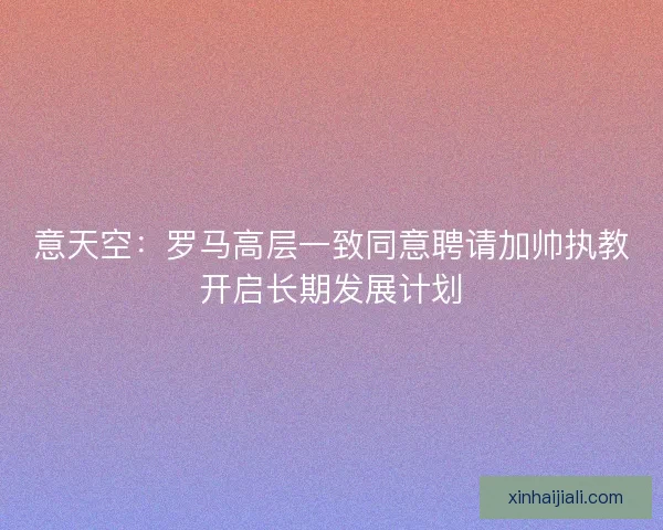意天空：羅馬高層一致同意聘請(qǐng)加帥執(zhí)教開啟長(zhǎng)期發(fā)展計(jì)劃