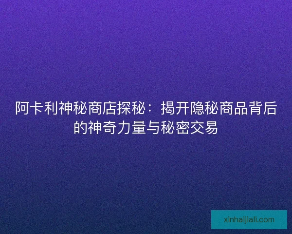 阿卡利神秘商店探秘：揭開隱秘商品背后的神奇力量與秘密交易