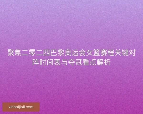 聚焦二零二四巴黎奥运会女篮赛程关键对阵时间表与夺冠看点解析