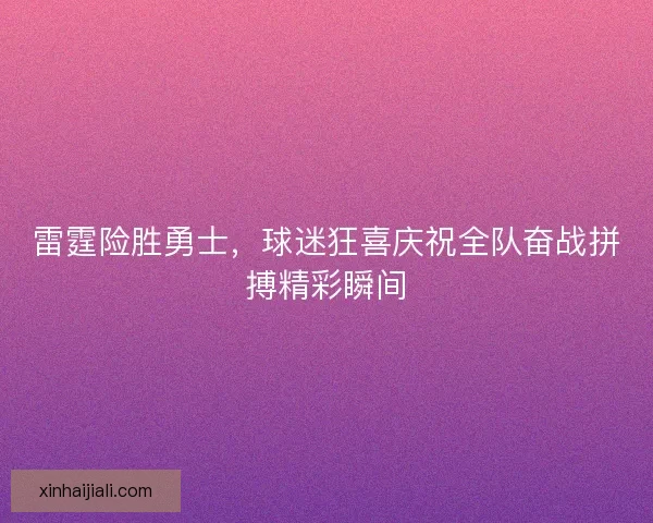 雷霆险胜勇士，球迷狂喜庆祝全队奋战拼搏精彩瞬间