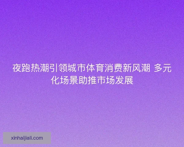 夜跑热潮引领城市体育消费新风潮 多元化场景助推市场发展