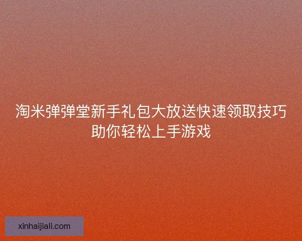 淘米弹弹堂新手礼包大放送快速领取技巧助你轻松上手游戏