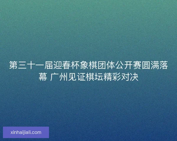 第三十一届迎春杯象棋团体公开赛圆满落幕 广州见证棋坛精彩对决 第三十一届迎春杯象棋团体公开赛圆满落幕 广州见证棋坛精彩对决