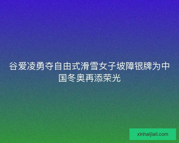 谷爱凌勇夺自由式滑雪女子坡障银牌为中国冬奥再添荣光
