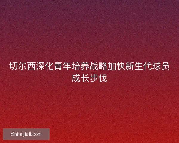 切尔西深化青年培养战略加快新生代球员成长步伐 切尔西深化青年培养战略加快新生代球员成长步伐