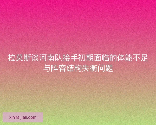 拉莫斯谈河南队接手初期面临的体能不足与阵容结构失衡问题