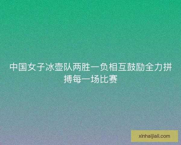中国女子冰壶队两胜一负相互鼓励全力拼搏每一场比赛