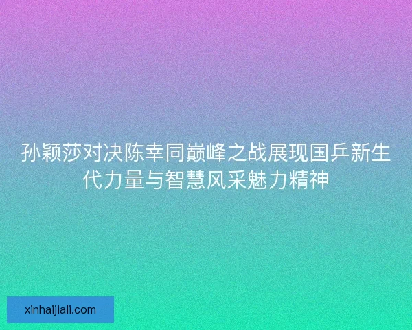 孙颖莎对决陈幸同巅峰之战展现国乒新生代力量与智慧风采魅力精神