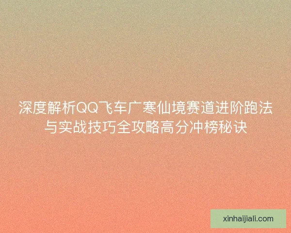 深度解析QQ飞车广寒仙境赛道进阶跑法与实战技巧全攻略高分冲榜秘诀