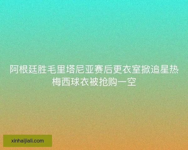 阿根廷胜毛里塔尼亚赛后更衣室掀追星热梅西球衣被抢购一空 阿根廷胜毛里塔尼亚赛后更衣室掀追星热梅西球衣被抢购一空