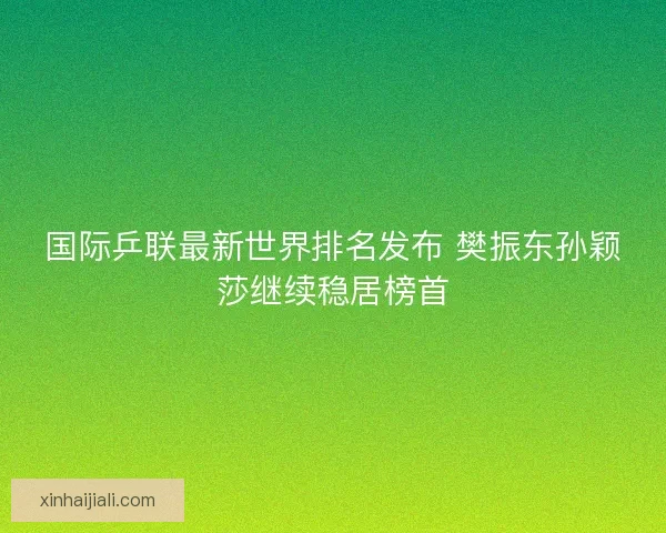 国际乒联最新世界排名发布 樊振东孙颖莎继续稳居榜首