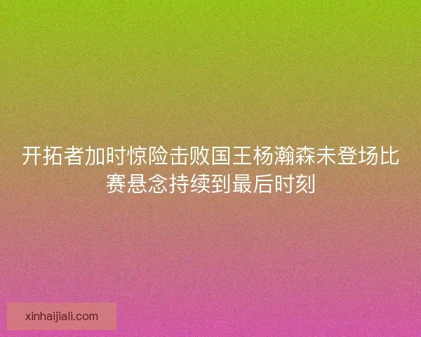 开拓者加时惊险击败国王杨瀚森未登场比赛悬念持续到最后时刻 开拓者加时惊险击败国王杨瀚森未登场比赛悬念持续到最后时刻