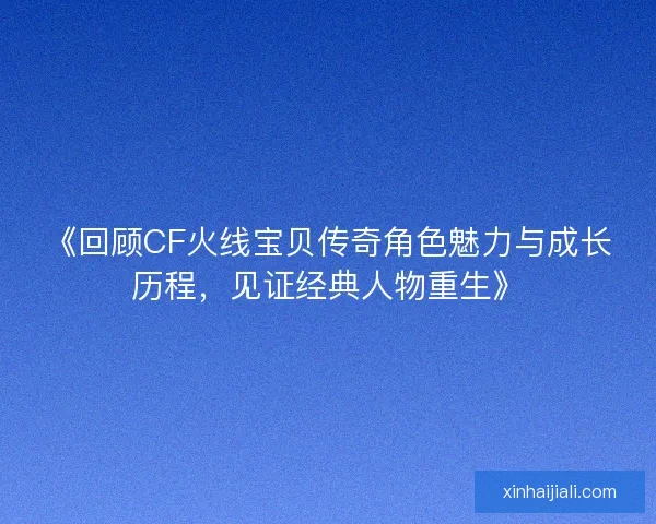 《回顾CF火线宝贝传奇角色魅力与成长历程，见证经典人物重生》