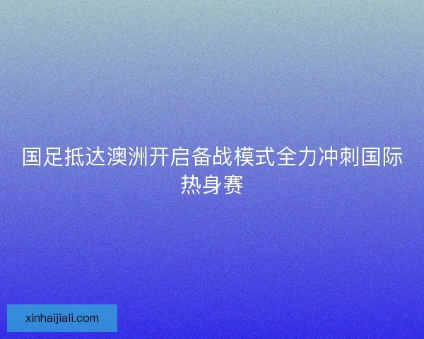 国足抵达澳洲开启备战模式全力冲刺国际热身赛