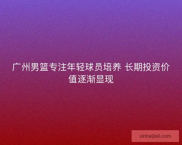 广州男篮专注年轻球员培养 长期投资价值逐渐显现