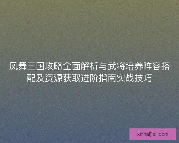 凤舞三国攻略全面解析与武将培养阵容搭配及资源获取进阶指南实战技巧
