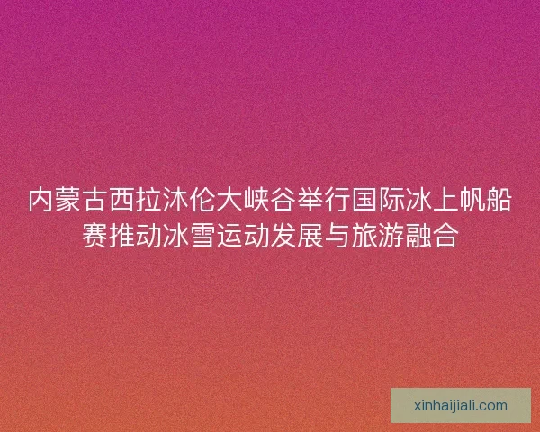 内蒙古西拉沐伦大峡谷举行国际冰上帆船赛推动冰雪运动发展与旅游融合