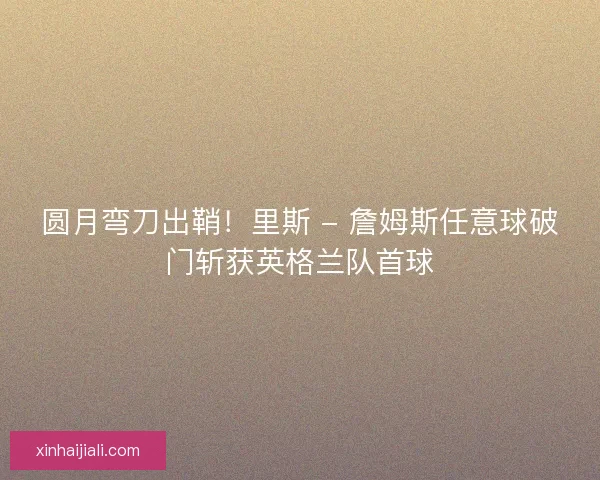 圆月弯刀出鞘！里斯 - 詹姆斯任意球破门斩获英格兰队首球